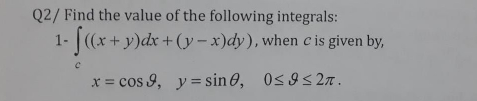 Q2/ Find the value of the following integrals:
1-
|(x+ y)dx +(y – x)dy), when c is given by,
x = cos 9, y = sin 0, 0<9S2n.
