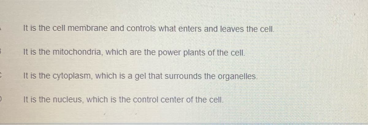 It is the cell membrane and controls what enters and leaves the cell.
It is the mitochondria, which are the power plants of the cell.
It is the cytoplasm, which is a gel that surrounds the organelles.
It is the nucleus, which is the control center of the cell.
