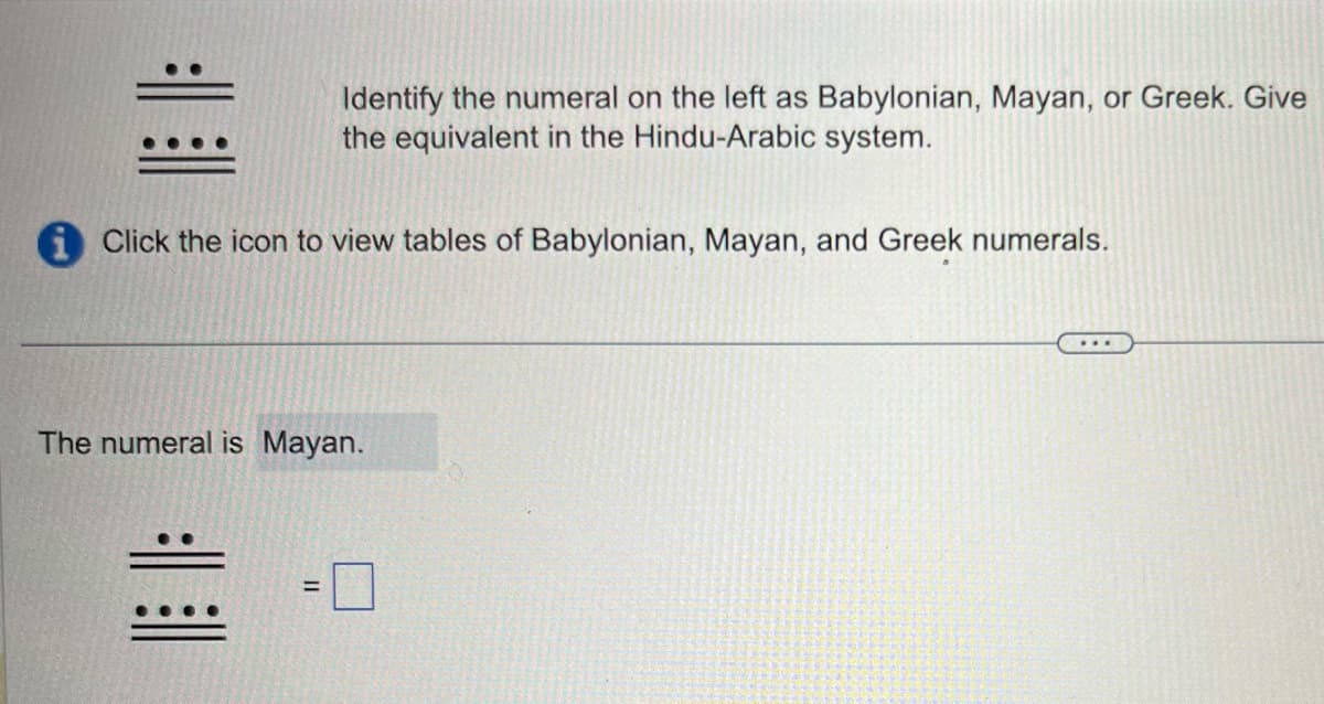 Identify the numeral on the left as Babylonian, Mayan, or Greek. Give
the equivalent in the Hindu-Arabic system.
iClick the icon to view tables of Babylonian, Mayan, and Greek numerals.
The numeral is Mayan.
=