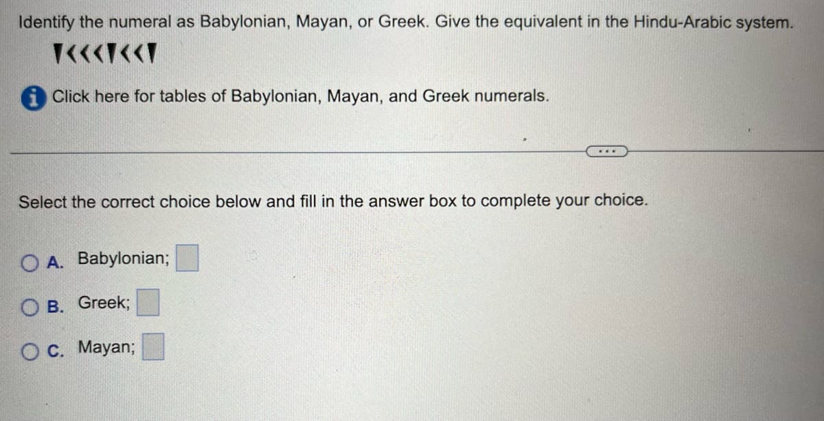 Identify the numeral as Babylonian, Mayan, or Greek. Give the equivalent in the Hindu-Arabic system.
T<<<<<T
Click here for tables of Babylonian, Mayan, and Greek numerals.
...
Select the correct choice below and fill in the answer box to complete your choice.
OA. Babylonian;
OB. Greek;
O c. Mayan;