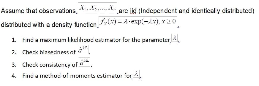 Assume that observations
X,. X,.. X,
are id (Independent and identically distributed)
distributed with a density function,
fx(x) = 2· exp(-1x), x 2 0
1. Find a maximum likelihood estimator for the parameter ^,
2. Check biasedness of !
3. Check consistency of a
4. Find a method-of-moments estimator for
