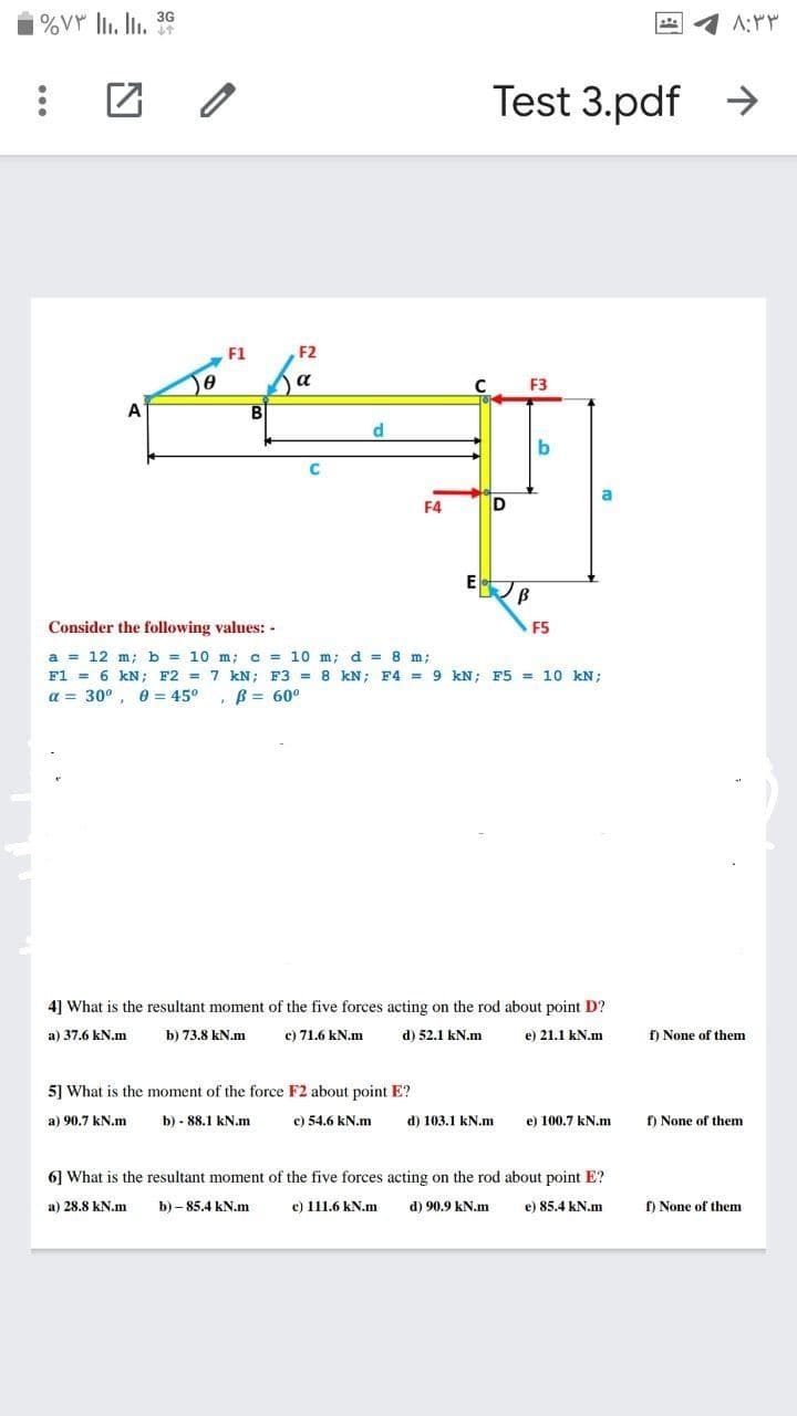 Test 3.pdf >
F1
F2
a
F3
A
d
b
C
F4
D
Consider the following values: -
F5
a = 12 m; b = 10 m; c = 10 m; d = 8 m;
F1 = 6 kN; F2 = 7 kN; F3 = 8 kN; F4 = 9 kN; F5 = 10 kN;
a = 30°, 0 = 45°, B = 60°
4] What is the resultant moment of the five forces acting on the rod about point D?
a) 37.6 kN.m
b) 73.8 kN.m
c) 71.6 kN.m
d) 52.1 kN.m
e) 21.1 kN.m
f) None of them
5] What is the moment of the force F2 about point E?
a) 90.7 kN.m
b) - 88.1 kN.m
c) 54.6 kN.m
d) 103.1 kN.m
e) 100.7 kN.m
f) None of them
6] What is the resultant moment of the five forces acting on the rod about point E?
a) 28.8 kN.m
b) – 85.4 kN.m
c) 111.6 kN.m
d) 90.9 kN.m
e) 85.4 kN.m
O None of them
