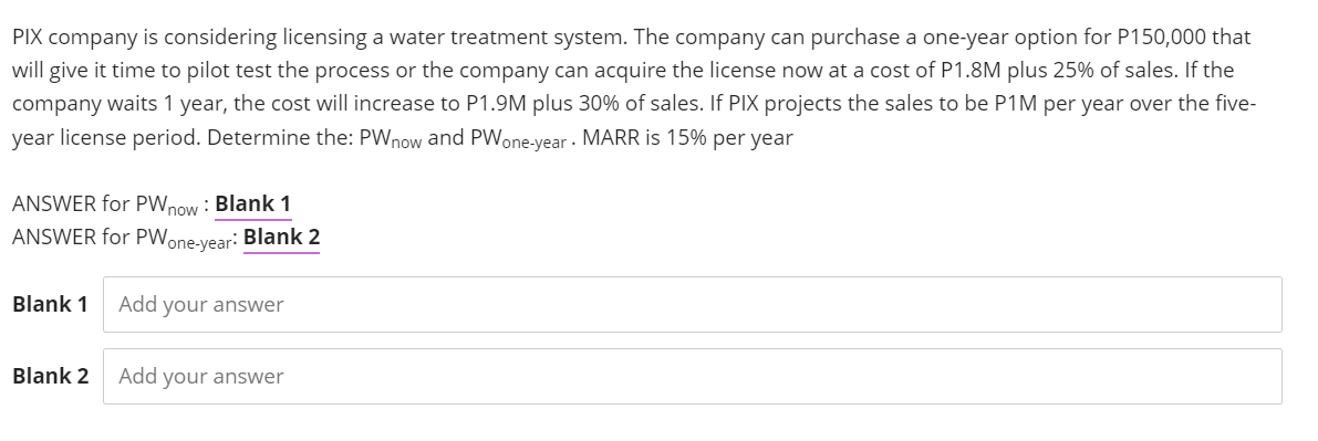 PIX company is considering licensing a water treatment system. The company can purchase a one-year option for P150,000 that
will give it time to pilot test the process or the company can acquire the license now at a cost of P1.8M plus 25% of sales. If the
company waits 1 year, the cost will increase to P1.9M plus 30% of sales. If PIX projects the sales to be P1M per year over the five-
year license period. Determine the: PWnow and PWone-year - MARR is 15% per year
ANSWER for PWnow : Blank 1
ANSWER for PWone-vear: Blank 2
Blank 1
Add your answer
Blank 2
Add your answer
