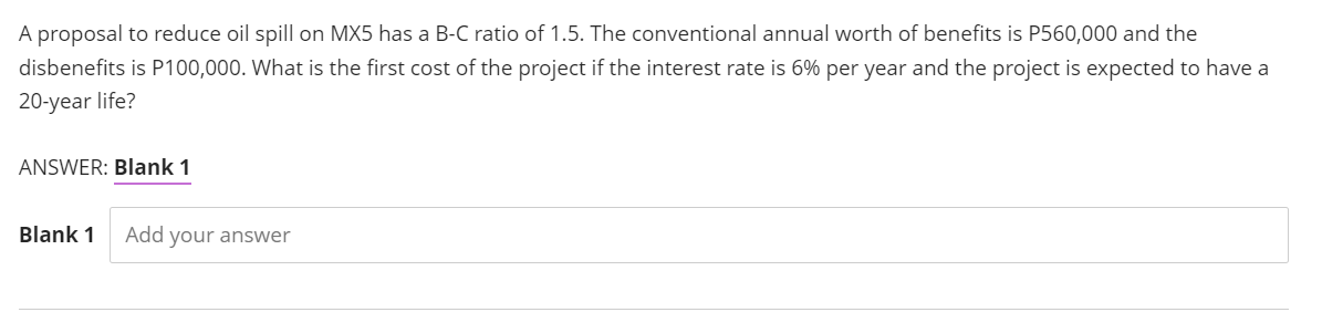 A proposal to reduce oil spill on MX5 has a B-C ratio of 1.5. The conventional annual worth of benefits is P560,000 and the
disbenefits is P100,000. What is the first cost of the project if the interest rate is 6% per year and the project is expected to have a
20-year life?
ANSWER: Blank 1
Blank 1
Add your answer
