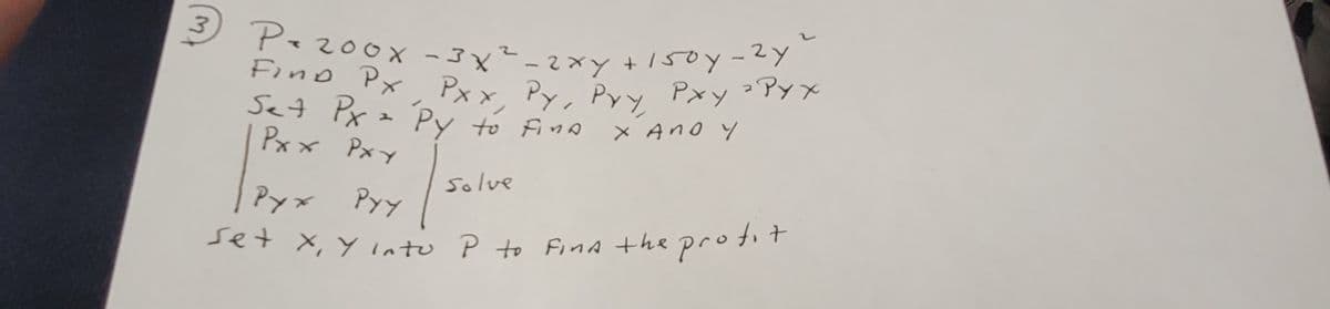 3
P. 200x -3x² - 2xy + 150y-2y"
Find Px Pxx, Py, Pyy Pxy ² Pyx
Set Px = Py to fina
хало у
Pxx Pxy
Solve
Pyx Pyy
Set X, Y into P to find the profit