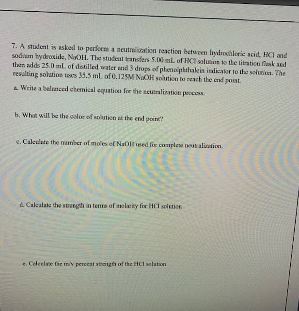 7. A student is asked to perform a neutralization reaction between hydrochloric acid, HCl and
sodium hydroxide, NaOH. The student transfers 5.00 mL of HCl solution to the titration flask and
then adds 25.0 mL of distilled water and 3 drops of phenolphthalein indicator to the solution. The
resulting solution uses 35.5 mL of 0.125M NaOH solution to reach the end point.
a. Write a balanced chemical equation for the neutralization process.
b. What will be the color of solution at the end point?
c. Calculate the number of moles of NaOH used for complete neutralization.
