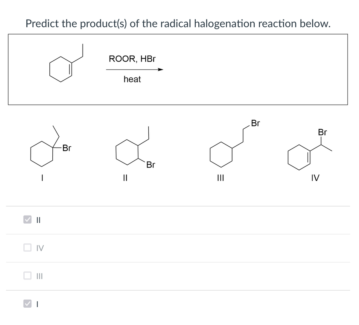 Predict the product(s) of the radical halogenation reaction below.
ROOR, HBr
heat
Br
Br
Br
Br
II
IV
V ||
O IV
II
