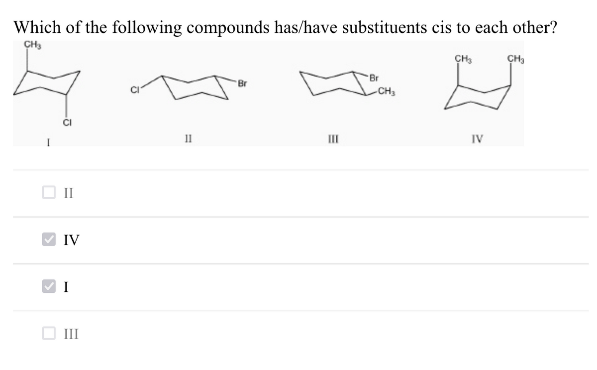 Which of the following compounds has/have substituents cis to each other?
CH3
CH3
ÇH3
Br
Br
CH3
CI
I
11
II
IV
II
IV
I
III
