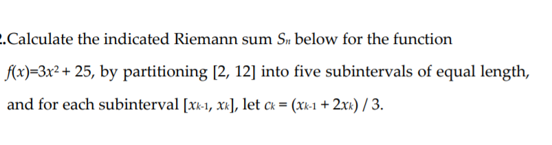 .Calculate the indicated Riemann sum Sn below for the function
(x)=3x² + 25, by partitioning [2, 12] into five subintervals of equal length,
and for each subinterval [xk-1, Xk], let ck = (xk-1 + 2xx) / 3.
