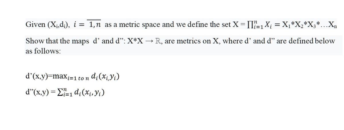 Given (X¡,d;), i = 1,n as a metric space and we define the set X=[I-1X; = X¡*X,*X;*...X,
Show that the maps d'and d": X*X → R, are metrics on X, where d' and d" are defined below
as follows:
d'(x.y)=max;=1
d¿(x;Yi)
to n
d"(x,y) = E1 d;(Xi, Yi)
