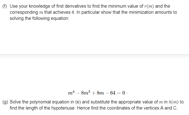 (f) Use your knowledge of first derivatives to find the minimum value of r(m) and the
corresponding m that achieves it. In particular show that the minimization amounts to
solving the following equation:
m4 – 8m3 + 8m – 64 = 0 -
(g) Solve the polynomial equation in (e) and substitute the appropriate value of m in h(m) to
find the length of the hypotenuse. Hence find the coordinates of the vertices A and C.
