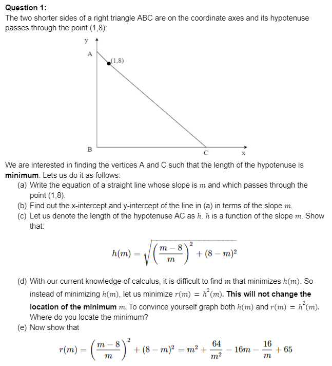 Question 1:
The two shorter sides of a right triangle ABC are on the coordinate axes and its hypotenuse
passes through the point (1,8):
y
A
(1,8)
в
We are interested in finding the vertices A and C such that the length of the hypotenuse is
minimum. Lets us do it as follows:
(a) Write the equation of a straight line whose slope is m and which passes through the
point (1,8).
(b) Find out the x-intercept and y-intercept of the line in (a) in terms of the slope m.
(c) Let us denote the length of the hypotenuse AC as h. h is a function of the slope m. Show
that:
2
h(m)
- 8
+ (8— т)2
(d) With our current knowledge of calculus, it is difficult to find m that minimizes h(m). So
instead of minimizing h(m), let us minimize r(m) = h°(m). This will not change the
location of the minimum m. To convince yourself graph both h(m) and r(m) = h°(m).
Where do you locate the minimum?
(e) Now show that
64
+ (8— т)? — т? +
m2
m -
16
r(m)
+ 65
m
16т
