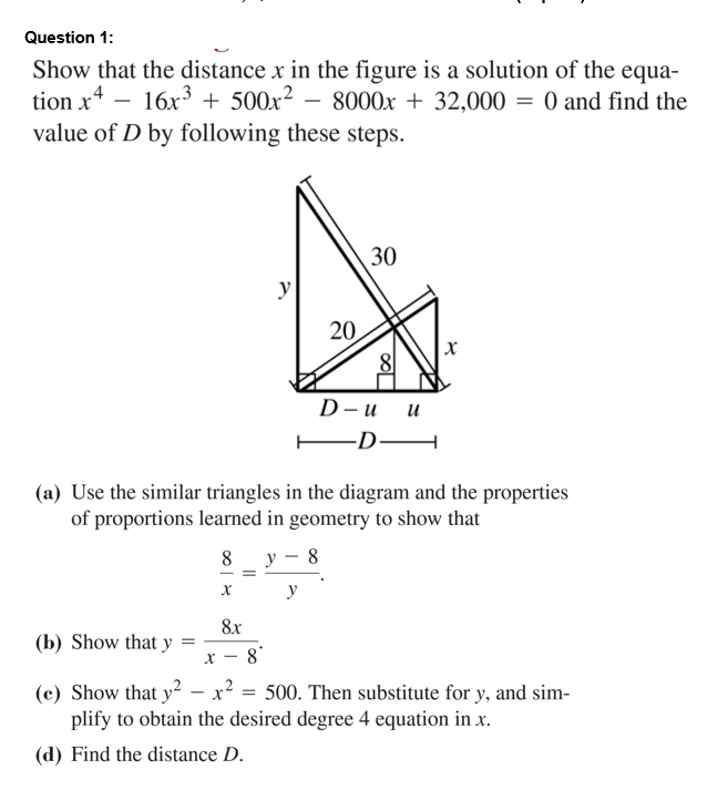 Question 1:
Show that the distance x in the figure is a solution of the equa-
tion x* - 16x + 500x² – 8000x + 32,000 = 0 and find the
value of D by following these steps.
30
y
20
8
D-и и
-D-
(a) Use the similar triangles in the diagram and the properties
of proportions learned in geometry to show that
8 у - 8
y
8x
(b) Show that y
х — 8°
(c) Show that y2 - x2
plify to obtain the desired degree 4 equation in x.
= 500. Then substitute for y, and sim-
(d) Find the distance D.
