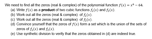 We need to find all the zeros (real & complex) of the polynomial function f(x) = x6 – 64.
(a) Write f(x) as a product of two cubic functions fi (x) and f2(x).
(b) Work out all the zeros (real & complex) of fi(x).
(c) Work out all the zeros (real & complex) of f2(x).
(d) Convince yourself that the zeros of f(x) form a set which is the union of the sets of
zeros of f,(x) and f2(x).
(e) Use synthetic division to verify that the zeros obtained in (d) are indeed true.
