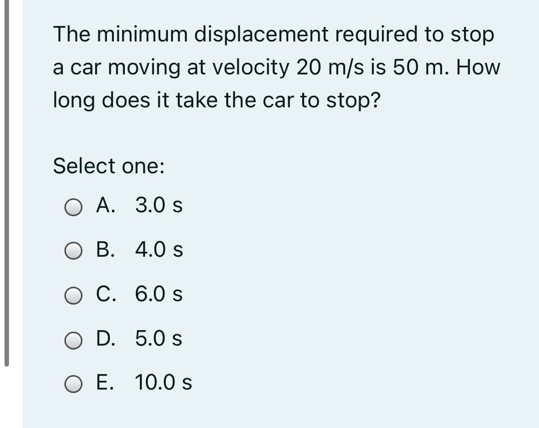 The minimum displacement required to stop
a car moving at velocity 20 m/s is 50 m. How
long does it take the car to stop?
Select one:
О А. 3.0 s
О В. 4.0 s
О С. 6.0 s
O D. 5.0 s
O E. 10.0 s
