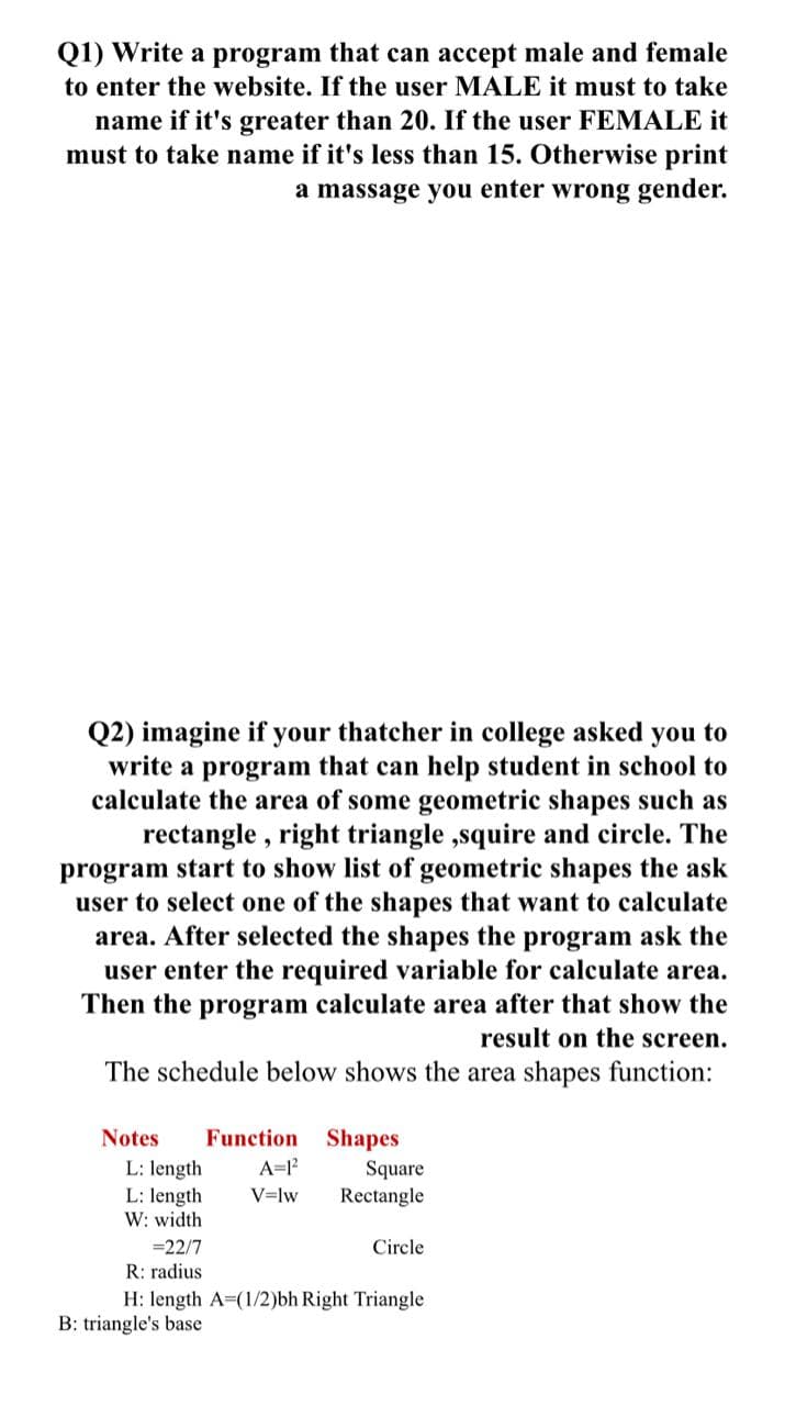 Q1) Write a program that can accept male and female
to enter the website. If the user MALE it must to take
name if it's greater than 20. If the user FEMALE it
must to take name if it's less than 15. Otherwise print
a massage you enter wrong gender.
