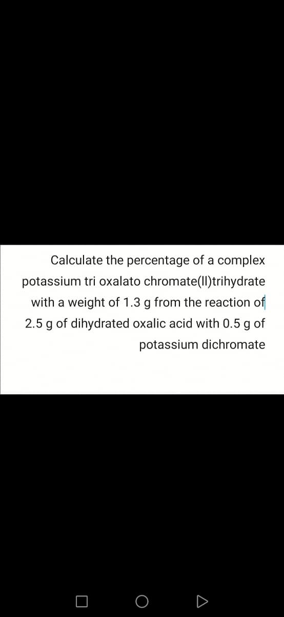 Calculate the percentage of a complex
potassium tri oxalato chromate(ll)trihydrate
with a weight of 1.3 g from the reaction of
2.5 g of dihydrated oxalic acid with 0.5 g of
potassium dichromate
O O D
