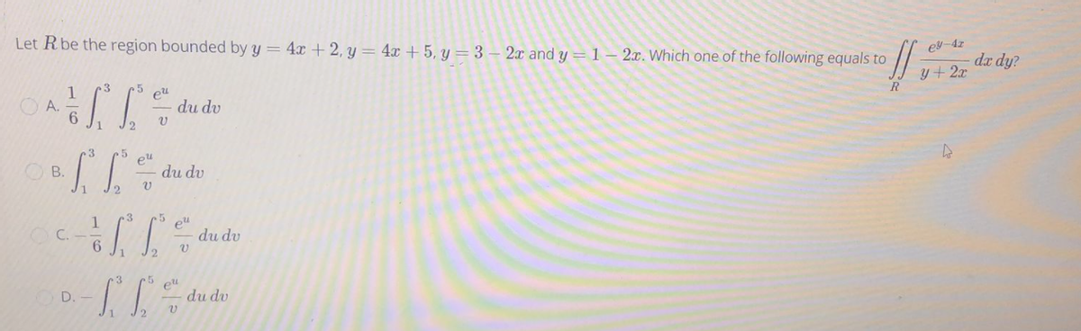 Let R be the region bounded by y = 4x + 2, y = 4x + 5, y = 3 – 2x and y = 1– 2x. Which one of the following equals to
ey-4z
da dy?
y+ 2x
3
1
O A.
eu
du dv
eu
du dv
OB.
12
3
eu
du dv
C.
c3
elul
du dv
D. -
