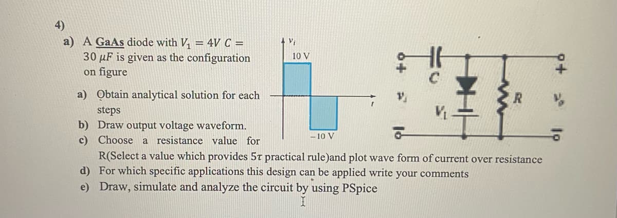 4)
a) A GaAs diode with V₁ = 4V C =
30 μF is given as the configuration
on figure
a) Obtain analytical solution for each
steps
b) Draw output voltage waveform.
c)
Choose a resistance value for
4 Vi
10 V
- 10 V
V₁.
R(Select a value which provides 5T practical rule)and plot wave form of current over resistance
For which specific applications this design can be applied write your comments
d)
e) Draw, simulate and analyze the circuit by using PSpice
9+