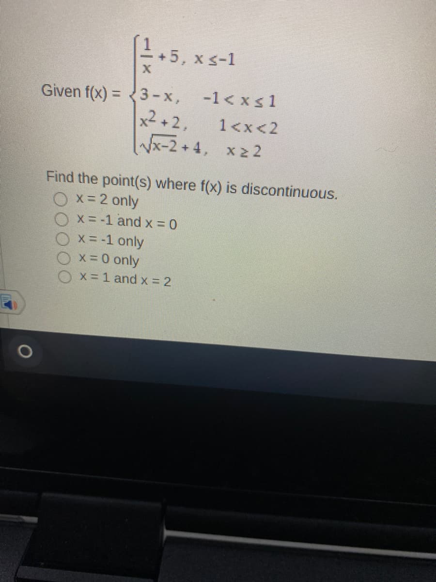 +5, x s-1
Given f(x) = <3-x,
-1< xs1
x2 +2,
1<x<2
Wx-2 + 4, x2 2
x 2 2
Find the point(s) where f(x) is discontinuous.
O x= 2 only
X = -1 and x = 0
x = -1 only
x 0 only
X= 1 and x = 2
