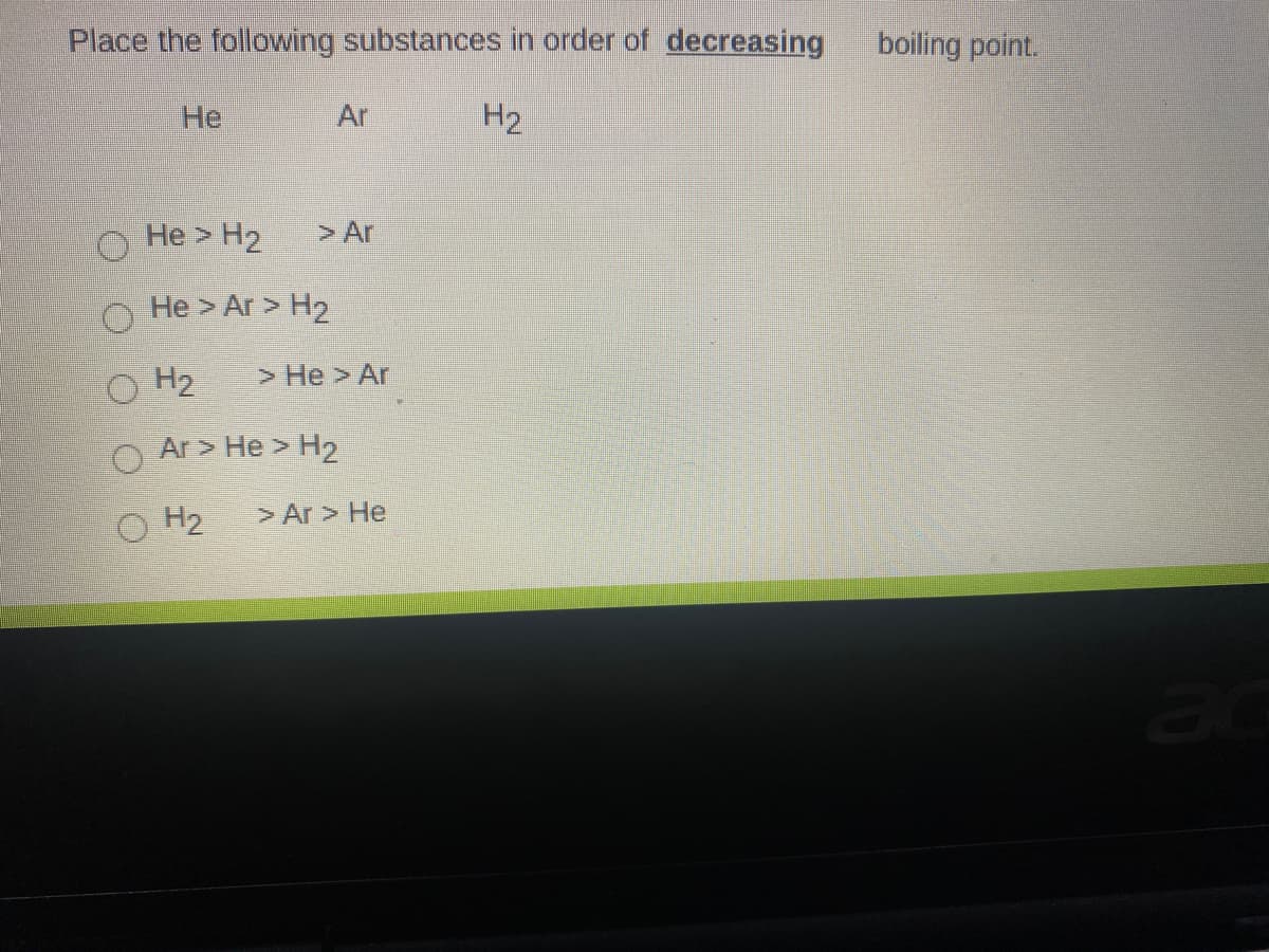 Place the following substances in order of decreasing
boiling point.
He
Ar
H2
He > H2
> Ar
He > Ar > H2
H2
> He > Ar
Ar > He > H2
O H2
> Ar > He
