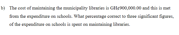 b) The cost of maintaining the municipality libraries is GH¢900,000.00 and this is met
from the expenditure on schools. What percentage correct to three significant figures,
of the expenditure on schools is spent on maintaining libraries.
