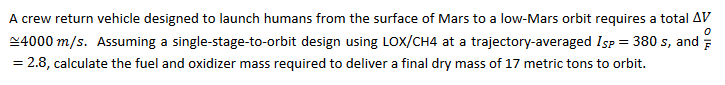 0
A crew return vehicle designed to launch humans from the surface of Mars to a low-Mars orbit requires a total AV
~4000 m/s. Assuming a single-stage-to-orbit design using LOX/CH4 at a trajectory-averaged Isp = 380 s, and
= 2.8, calculate the fuel and oxidizer mass required to deliver a final dry mass of 17 metric tons to orbit.