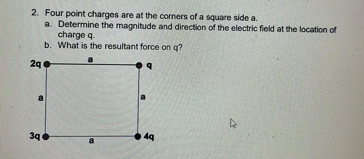 2. Four point charges are at the corners of a square side a.
a. Determine the magnitude and direction of the electric field at the location of
b.
2q
a
3q
charge q.
What is the resultant force on q?
a
a
4q
W