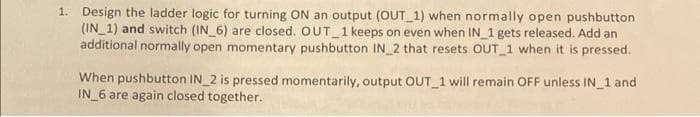 1. Design the ladder logic for turning ON an output (OUT 1) when normally open pushbutton
(IN_1) and switch (IN_6) are closed. OUT 1 keeps on even when IN 1 gets released. Add an
additional normally open momentary pushbutton IN 2 that resets OUT_1 when it is pressed.
When pushbutton IN 2 is pressed momentarily, output OUT_1 will remain OFF unless IN 1 and
IN 6 are again closed together.