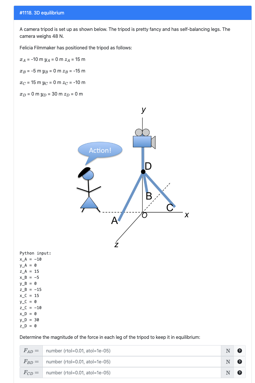 # 1118. 3D equilibrium
A camera tripod is set up as shown below. The tripod is pretty fancy and has self-balancing legs. The
camera weighs 48 N.
Felicia Filmmaker has positioned the tripod as follows:
A = -10 m y₁ = 0 m ZA = 15 m
B = -5 myB=0 m zB = -15 m
xc 15 m yc = 0 m zc = -10 m
xD=0 myD = 30 m zp = 0 m
Python input:
X_A = -10
Y_A = 0
Z_A = 15
X_B = -5
y_B = 0
Z_B = -15
X_C = 15
y C = 0
Z_C = -10
X_D = 0
y_D = 30
Z_D = 0
Action!
A
Z
number (rtol=0.01, atol=1e-05)
number (rtol=0.01, atol=1e-05)
number (rtol=0.01, atol=1e-05)
y
D
B
X
Determine the magnitude of the force in each leg of the tripod to keep it in equilibrium:
FAD =
FBD =
FCD =
N
ZZZ
N
?
N ?