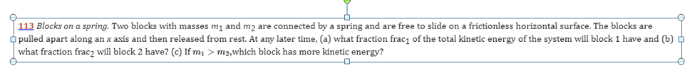 113 Blocks on a spring. Two blocks with masses m₁ and m₂ are connected by a spring and are free to slide on a frictionless horizontal surface. The blocks are
pulled apart along an x axis and then released from rest. At any later time, (a) what fraction frac₁ of the total kinetic energy of the system will block 1 have and (b)
what fraction fracz will block 2 have? (c) If m₁ > m2,which block has more kinetic energy?
中