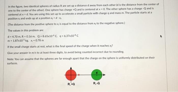 In the figure, two identical spheres of radius R are set up a distance d away from each other (d is the distance from the center of
one to the center of the other). One sphere has charge +Q and is centered at x = 0. The other sphere has a charge -Q and is
centered at x = d. You are using this set-up to accelerate a small particle with charge q and mass m. The particle starts at a
position x, and ends up at a position xy-d-x.
(The distance from the positive sphere to x, is equal to the distance from x, to the negative sphere.)
The values in this problem are:
d-4.70 m, R = 0.16 m, Q-8.65x10 C, q-6.37x10 C
m-1.87x105 kg. x = 0.78 m
If the small charge starts at rest, what is the final speed of the charge when it reaches x?
Give your answer in m/s to at least three digits, to avoid being counted incorrect due to rounding.
Note: You can assume that the spheres are far enough apart that the charge on the sphere is uniformly distributed on their
surfaces.
R,+Q
R₁-Q