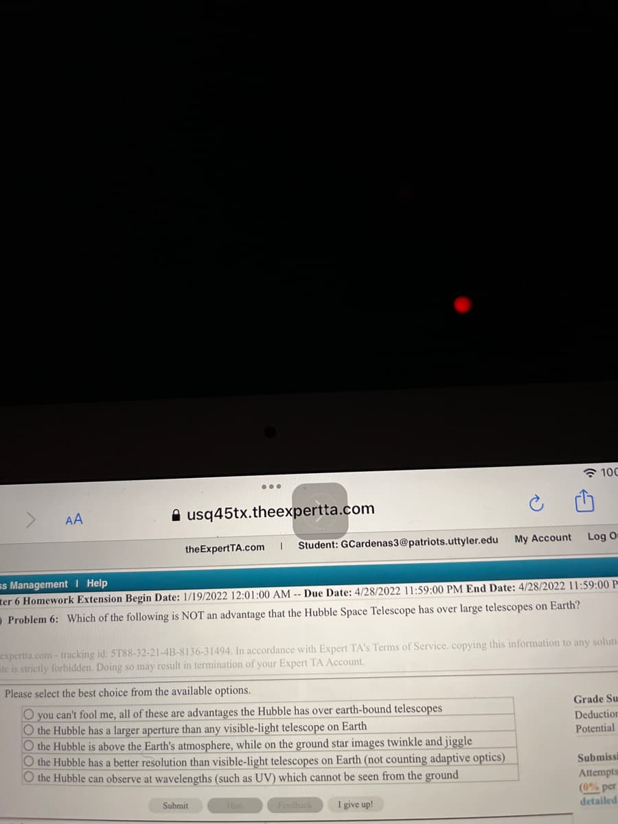 * 100
...
AA
usq45tx.theexpertta.com
theExpertTA.com
Student: GCardenas3@patriots.uttyler.edu
My Account
Log O
ss Management I Help
ter 6 Homework Extension Begin Date: 1/19/2022 12:01:00 AM -- Due Date: 4/28/2022 11:59:00 PM End Date: 4/28/2022 11:59:00 P
O Problem 6: Which of the following is NOT an advantage that the Hubble Space Telescope has over large telescopes on Earth?
expertta.com - tracking id: 5T88-32-21-4B-8136-31494. In accordance with Expert TA's Terms of Service. copying this information to any soluti
ite is strictly forbidden. Doing so may result in termination of your Expert TA Account.
Please select the best choice from the available options.
O you can't fool me, all of these are advantages the Hubble has over earth-bound telescopes
O the Hubble has a larger aperture than any visible-light telescope on Earth
O the Hubble is above the Earth's atmosphere, while on the ground star images twinkle and jiggle
O the Hubble has a better resolution than visible-light telescopes on Earth (not counting adaptive optics)
O the Hubble can observe at wavelengths (such as UV) which cannot be seen from the ground
Grade Su
Deduction
Potential
Submissi
Attempts
(0% per
detailed
Submit
Hint
Feedback
I give up!
