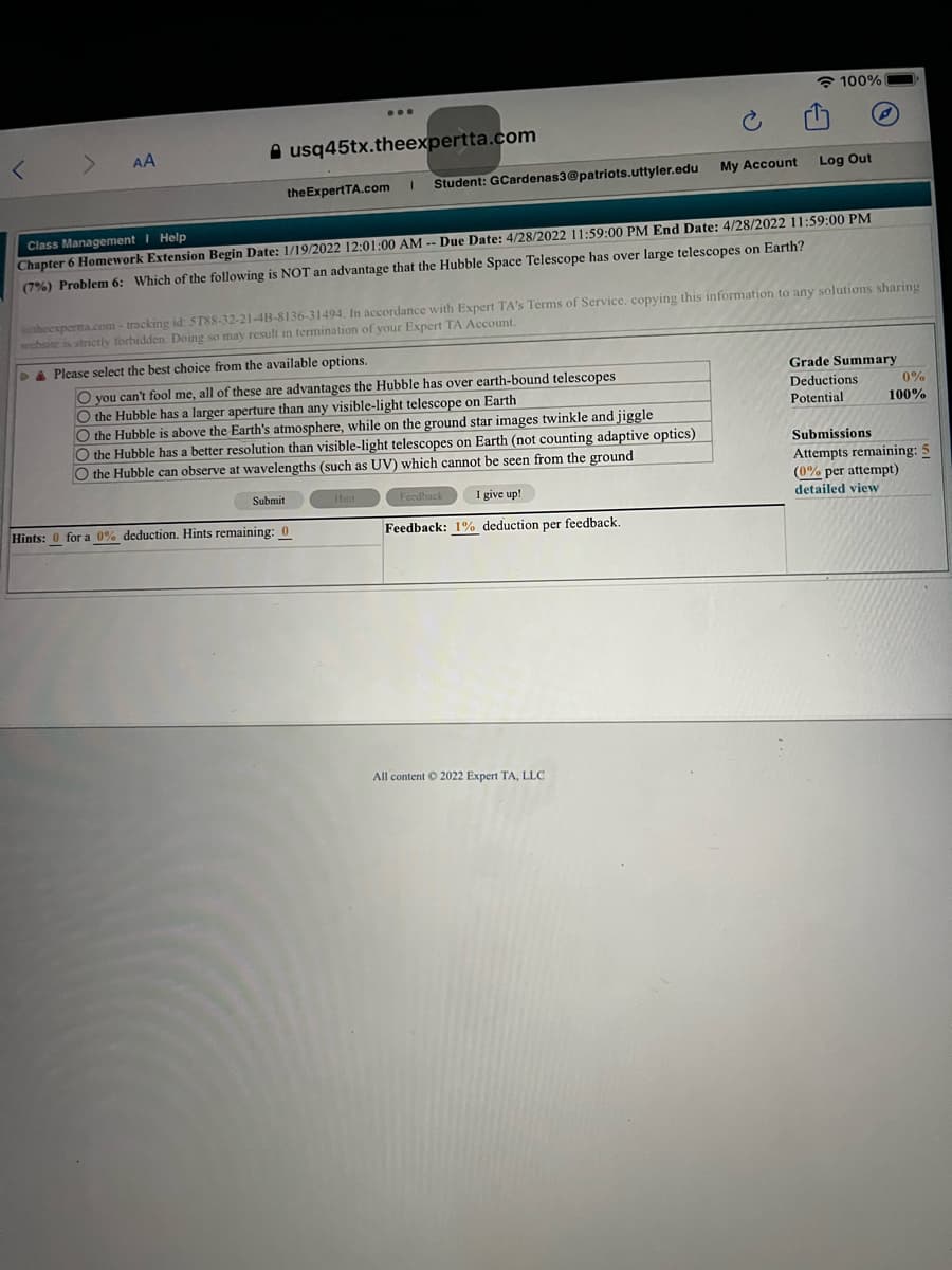 100%
AA
A usg45tx.theexpertta.com
Student: GCardenas3@patriots.uttyler.edu
My Account
Log Out
the ExpertTA.com
Class Management I Help
Chapter 6 Homework Extension Begin Date: 1/19/2022 12:01:00 AM -- Due Date: 4/28/2022 11:59:00 PM End Date: 4/28/2022 11:59:00 PM
(7%) Problem 6: Which of the following is NOT an advantage that the Hubble Space Telescope has over large telescopes on Earth?
theexperta.com- tracking id ST88-32-21-4B-8136-31494. In accordance with Expert TA's Terms of Service, copying this information to any solutions sharing
website is strictly forbidden. Doing so may result in termination of your Expert TA Account.
A Please select the best choice from the available options.
Grade Summary
O you can't fool me, all of these are advantages the Hubble has over earth-bound telescopes
O the Hubble has a larger aperture than any visible-light telescope on Earth
O the Hubble is above the Earth's atmosphere, while on the ground star images twinkle and jiggle
O the Hubble has a better resolution than visible-light telescopes on Earth (not counting adaptive optics)
O the Hubble can observe at wavelengths (such as UV) which cannot be seen from the ground
Deductions
0%
Potential
100%
Submissions
Attempts remaining: 5
(0% per attempt)
Submit
Hint
Fecdback
I give up!
detailed view
Hints: 0 for a 0% deduction. Hints remaining: 0
Feedback: 1% deduction per feedback.
All content © 2022 Expert TA, LLC
