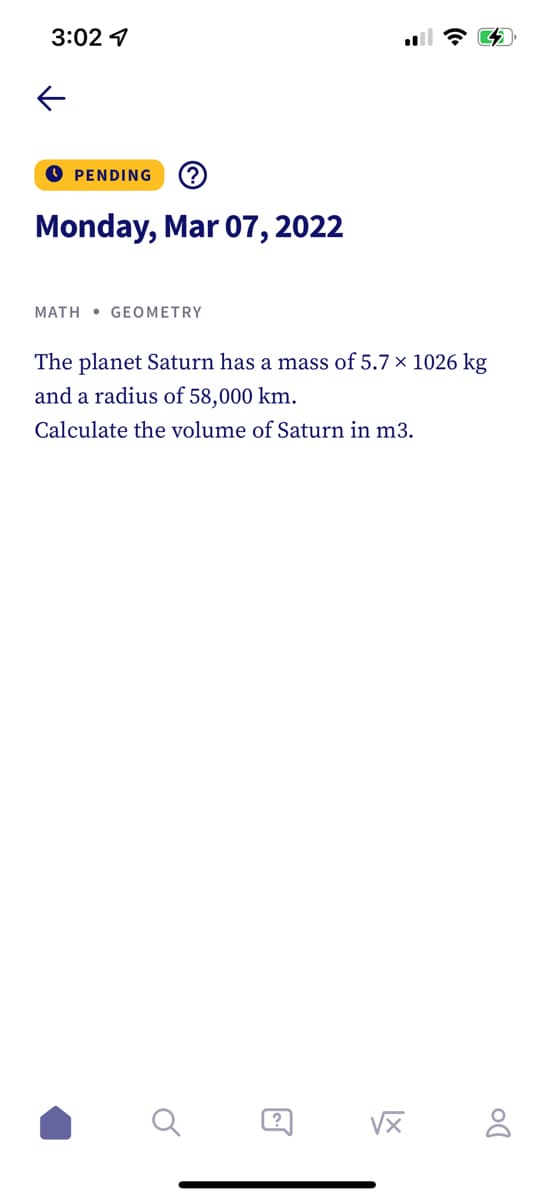 3:02 4
O PENDING
Monday, Mar 07, 2022
MATH • GEOMETRY
The planet Saturn has a mass of 5.7 × 1026 kg
and a radius of 58,000 km.
Calculate the volume of Saturn in m3.
