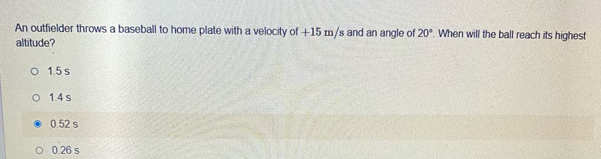 An outfielder throws a baseball to home plate with a velocity of +15 m/s and an angle of 20°. When will the ball reach its highest
altitude?
O 1.5 s
O 1.4 s
O 0.52 s
O 0.26 s
