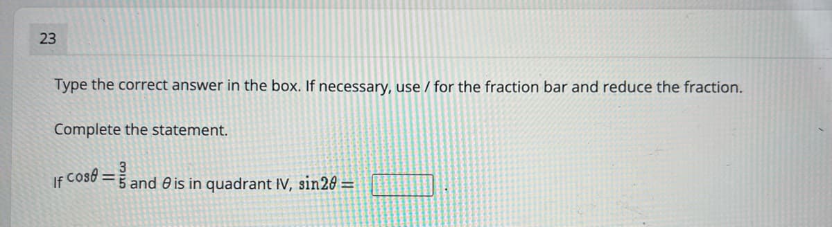 23
Type the correct answer in the box. If necessary, use / for the fraction bar and reduce the fraction.
Complete the statement.
If Cos :
5 and 0 is in quadrant IV, sin20 =
