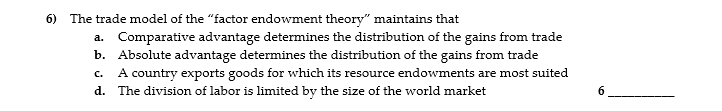 6) The trade model of the "factor endowment theory" maintains that
a. Comparative advantage determines the distribution of the gains from trade
b. Absolute advantage determines the distribution of the gains from trade
A country exports goods for which its resource endowments are most suited
C.
d. The division of labor is limited by the size of the world market
