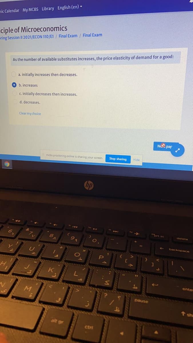 nic Calendar My MCBS Library English (en) -
ciple of Microeconomics
ring Session II 2021/ECON 110/E1 / Final Exam / Final Exam
As the number of available substitutes increases, the price elasticity of demand for a good:
O a. initially increases then decreases.
b. increases
c. initially decreases then increases.
d. decreases.
Clear mychoice
N paf
Stop sharing
Hide
mcbs proctoring online is sharing your screen.
prt sc
delete
&
6.
8
backspace
enter
pause
shi
alt gr
ctri
