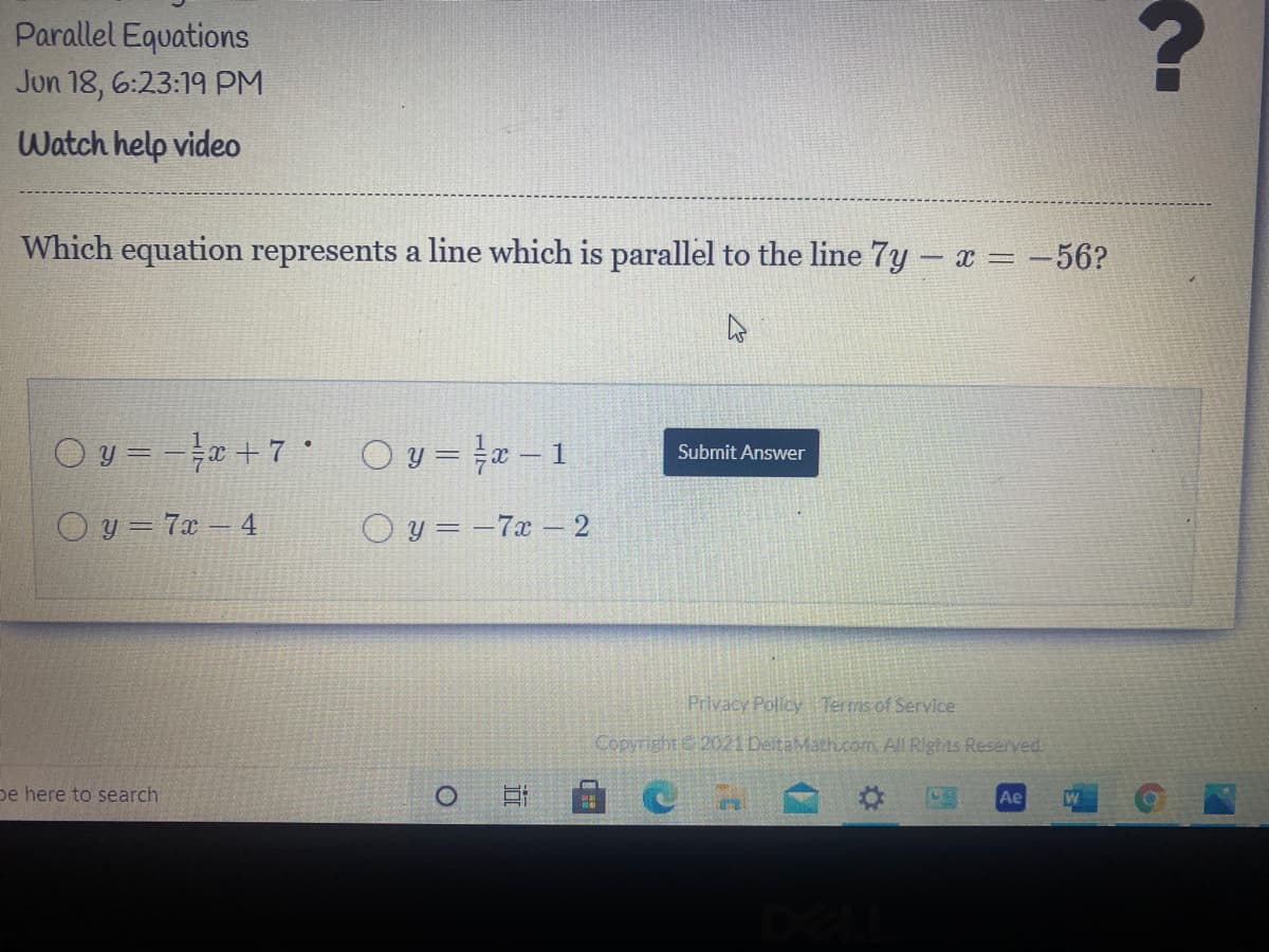 **Title: Parallel Equations**

**Date: Jun 18, 6:23:19 PM**

**Watch help video**

---

**Question:**

Which equation represents a line which is parallel to the line \( 7y - x = -56 \)?

---

**Possible Answers:**

- \( \mathbf{y = -\frac{1}{7}x + 7} \)
  
- \( y = \frac{1}{7}x - 1 \)
  
- \( y = 7x - 4 \)
  
- \( y = -7x - 2 \)

**Button:**

**Submit Answer**

---

**Privacy Policy | Terms of Service**

*Copyright © 2021 DeltaMath.com. All Rights Reserved.*

---

**Explanation:**

To determine which equation represents a line parallel to \( 7y - x = -56 \), we must first rewrite this equation in slope-intercept form \( y = mx + b \), where \( m \) is the slope.

Starting with the given equation:
\[ 7y - x = -56 \]
Add \( x \) to both sides:
\[ 7y = x - 56 \]
Divide by 7:
\[ y = \frac{1}{7}x - 8 \]

The slope of the line is \( \frac{1}{7} \).

The line parallel to this must have the same slope, \( \frac{1}{7} \).

Among the given options, the equation with the slope \( \frac{1}{7} \) is:
\[ y = \frac{1}{7}x - 1 \]

Hence, the correct answer is \( y = \frac{1}{7}x - 1 \).