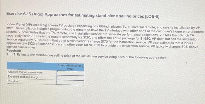 Exercise 6-15 (Algo) Approaches for estimating stand-alone selling prices [LO6-6]
Video Planet (VP) sells a big screen TV package consisting of a 60-inch plasma TV, a universal remote, and on-site installation by VP
staff. The installation includes programming the remote to have the TV interface with other parts of the customer's home entertainment
system. VP concludes that the TV, remote, and installation service are separate performance obligations. VP sells the 60-inch TV
separately for $1,790, sells the remote separately for $120, and offers the entire package for $1,980. VP does not sell the installation
service separately. VP is aware that other similar vendors charge $170 for the installation service. VP also estimates that it incurs
approximately $120 of compensation and other costs for VP staff to provide the installation service. VP typically charges 50% above
cost on similar sales.
Required:
1. to 3. Estimate the stand-alone selling price of the installation service using each of the following approaches.
Adjusted market assessment
Expected cost plus margin
Residual
Stand-Alone Selling
Price