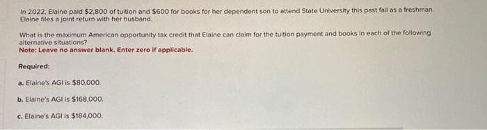 In 2022, Elaine paid $2,800 of tuition and $600 for books for her dependent son to attend State University this past fall as a freshman.
Elaine files a joint return with her husband.
What is the maximum American opportunity tax credit that Elaine can claim for the tuition payment and books in each of the following
alternative situations?
Note: Leave no answer blank. Enter zero if applicable.
Required:
a. Elaine's AGI is $80,000.
b. Elaine's AGI is $168,000.
c. Elaine's AGI is $184,000.