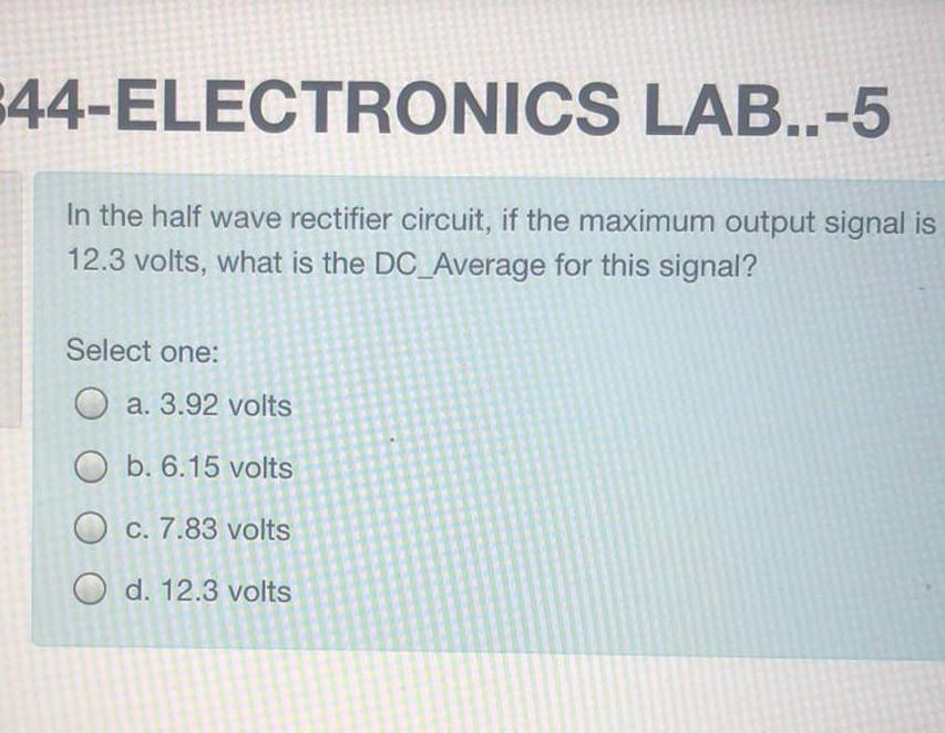 644-ELECTRONICS LAB..-5
In the half wave rectifier circuit, if the maximum output signal is
12.3 volts, what is the DC_Average for this signal?
Select one:
Oa. 3.92 volts
Ob. 6.15 volts
O c. 7.83 volts
Od. 12.3 volts