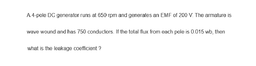 A 4-pole DC generator runs at 650 rpm and generates an EMF of 200 V. The armature is
wave wound and has 750 conductors. If the total flux from each pole is 0.015 wb, then
what is the leakage coefficient ?