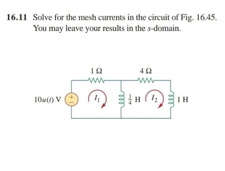 16.11 Solve for the mesh currents in the circuit of Fig. 16.45.
You may leave your results in the s-domain.
10
4Ω
10u(t) V
12
1 H
