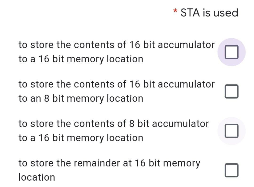 STA is used
to store the contents of 16 bit accumulator
to a 16 bit memory location
to store the contents of 16 bit accumulator
to an 8 bit memory location
to store the contents of 8 bit accumulator
to a 16 bit memory location
to store the remainder at 16 bit memory
location
