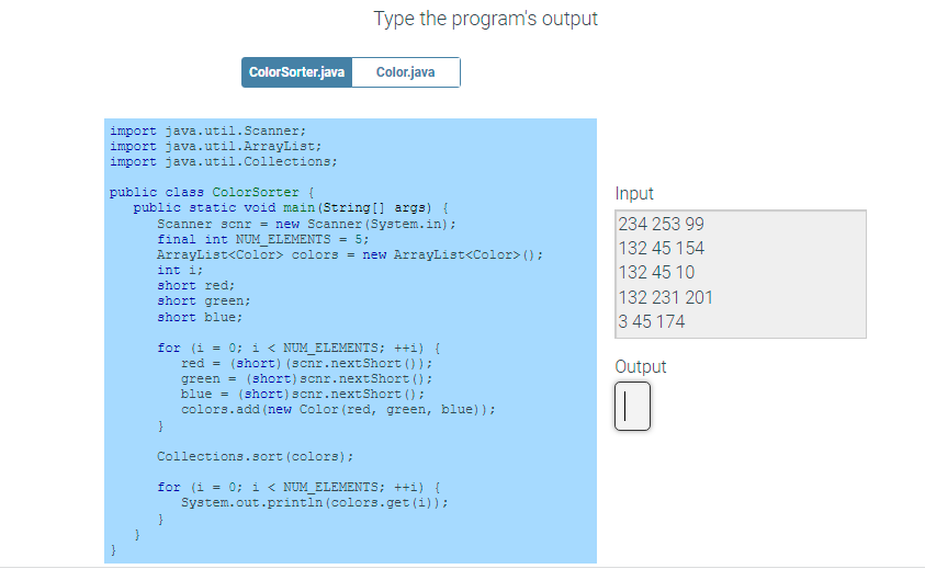 Type the program's output
ColorSorter.java
Color.java
import java.util.Scanner;
import java.util.ArrayList;
import java.util.Collections;
public class ColorSorter {
Input
public static void main (String[] args) {
Scanner scnr = new Scanner (System.in);
final int NUM_ELEMENTS = 5;
ArrayList<Color> colors = new ArrayList<Color> ();
234 253 99
132 45 154
int i;
132 45 10
short red;
short green;
132 231 201
short blue;
3 45 174
for (i = 0; i < NUM ELEMENTS; ++i) {
red = (short) (scnr.nextShort () );
green = (short) scnr.nextShort ();
blue = (short) scnr.nextShort () ;
colors.add (new Color (red, green, blue));
Output
}
Collections.sort (colors);
for (i = 0; i < NUM_ELEMENTS; ++i) {
System.out.println (colors.get (i));
}
}
