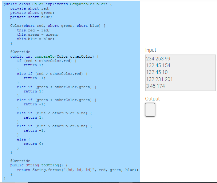 public class Color implements Comparable<Color> {
private short red;
private short green;
private short blue;
Color (short red, short green, short blue) {
this.red = red;
this.green = green;
this.blue = blue;
Input
@override
public int compareTo (Color otherColor) {
if (red < otherColor.red) {
return 1;
234 253 99
132 45 154
else if (red > otherColor.red) {
132 45 10
return -1;
132 231 201
}
else if (green < otherColor.green) {
return 1;
3 45 174
Output
else if (green > otherColor.green) {
return -1;
}
else if (blue < otherColor.blue) {
return 1;
}
else if (blue > otherColor.blue) {
return -1;
else (
return 0;
@Override
public String toString () {
return String.format (" (šd, d, id)", red, green, blue);
