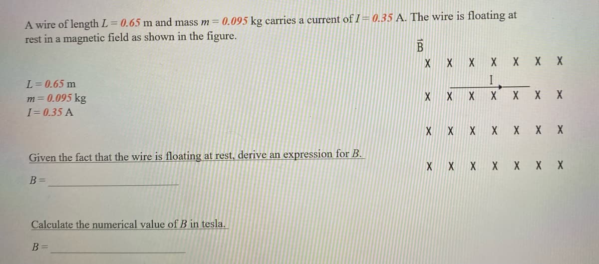 A wire of length L = 0.65 m and mass m = 0.095 kg carries a current of I= 0.35 A. The wire is floating at
rest in a magnetic field as shown in the figure.
L = 0.65 m
m = 0.095 kg
I=0.35 A
Given the fact that the wire is floating at rest, derive an expression for B.
B =
Calculate the numerical value of B in tesla.
B =
B
X
X
X X
X
X
X X X
X X X X
I
X
X
X
X
X X
X X
X X X X X X X