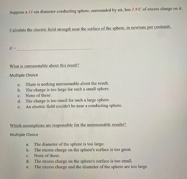 Suppose a 11 cm diameter conducting sphere, surrounded by air, has 1.9 C of excess charge on it.
Calculate the electric field strength near the surface of the sphere, in newtons per coulomb.
E=
What is unreasonable about this result?
Multiple Choice
a.
There is nothing unreasonable about the result.
b. The charge is too large for such a small sphere.
None of these.
C.
d. The charge is too small for such a large sphere.
e.
An electric field couldn't be near a conducting sphere.
Which assumptions are responsible for the unreasonable results?
Multiple Choice
a.
The diameter of the sphere is too large.
b. The excess charge on the sphere's surface is too great.
C.
None of these.
d. The excess charge on the sphere's surface is too small.
e.
The excess charge and the diameter of the sphere are too large